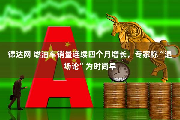 锦达网 燃油车销量连续四个月增长，专家称“退场论”为时尚早
