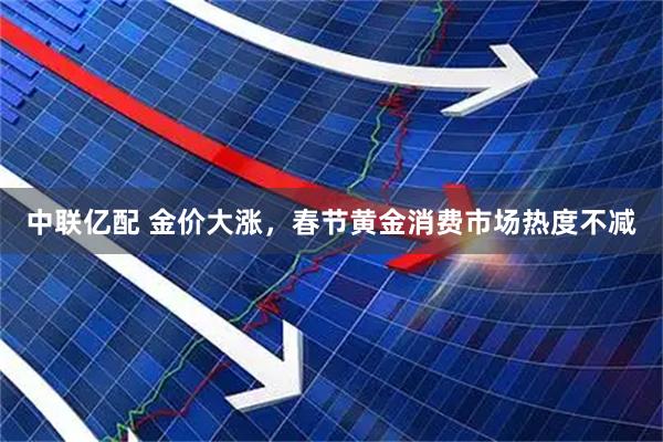 中联亿配 金价大涨，春节黄金消费市场热度不减