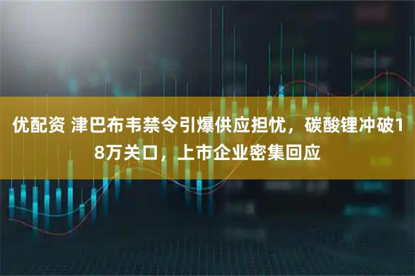 优配资 津巴布韦禁令引爆供应担忧，碳酸锂冲破18万关口，上市企业密集回应