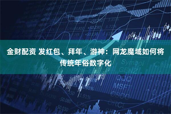 金财配资 发红包、拜年、游神：网龙魔域如何将传统年俗数字化