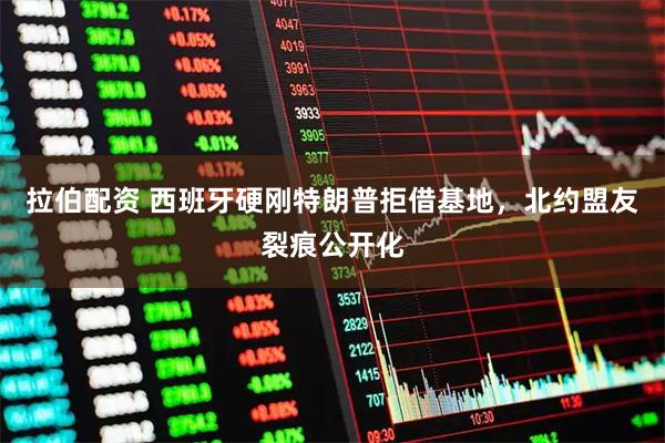 拉伯配资 西班牙硬刚特朗普拒借基地，北约盟友裂痕公开化