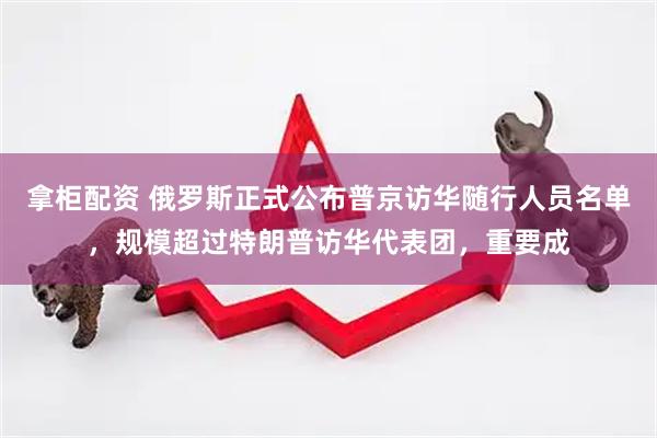 拿柜配资 俄罗斯正式公布普京访华随行人员名单，规模超过特朗普访华代表团，重要成