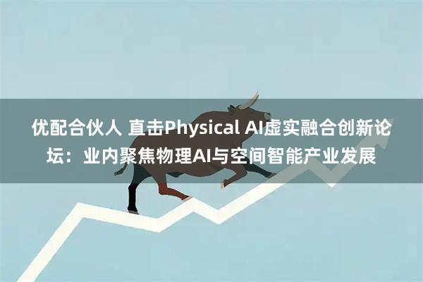 优配合伙人 直击Physical AI虚实融合创新论坛：业内聚焦物理AI与空间智能产业发展