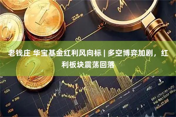 老钱庄 华宝基金红利风向标 | 多空博弈加剧，红利板块震荡回落