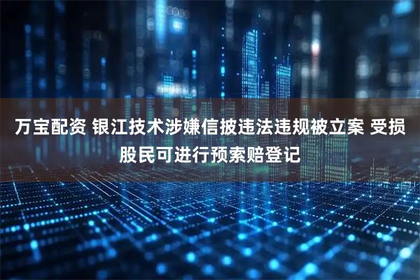 万宝配资 银江技术涉嫌信披违法违规被立案 受损股民可进行预索赔登记