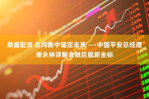 鼎盛配资 在均衡中锚定未来 ——中国平安总经理谢永林详解金融巨舰新坐标